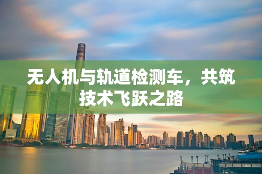 无人机与轨道检测车，共筑技术飞跃之路