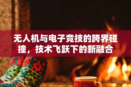 无人机与电子竞技的跨界碰撞，技术飞跃下的新融合
