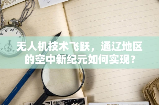 无人机技术飞跃，通辽地区的空中新纪元如何实现？
