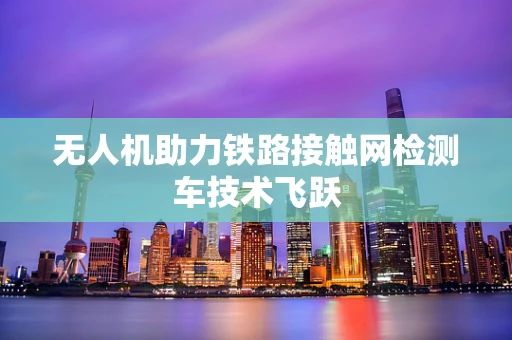 无人机助力铁路接触网检测车技术飞跃