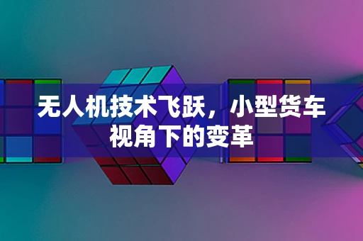 无人机技术飞跃，小型货车视角下的变革