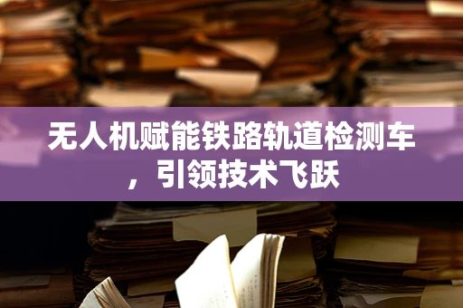 无人机赋能铁路轨道检测车，引领技术飞跃