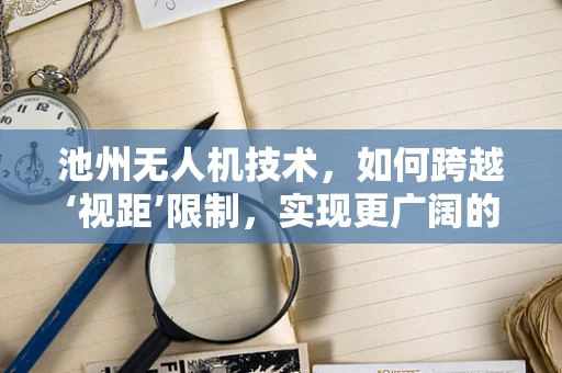 池州无人机技术，如何跨越‘视距’限制，实现更广阔的飞行？