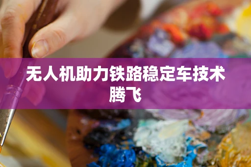 无人机助力铁路稳定车技术腾飞