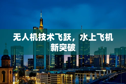 无人机技术飞跃，水上飞机新突破