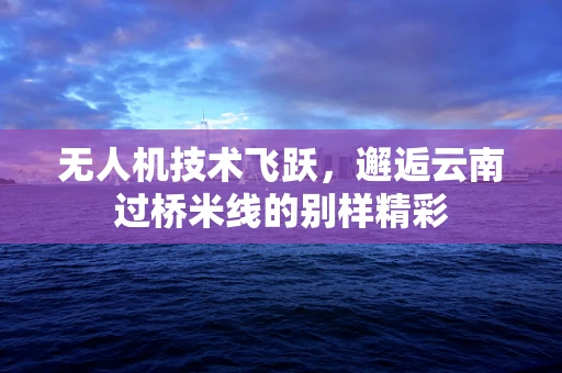无人机技术飞跃，邂逅云南过桥米线的别样精彩