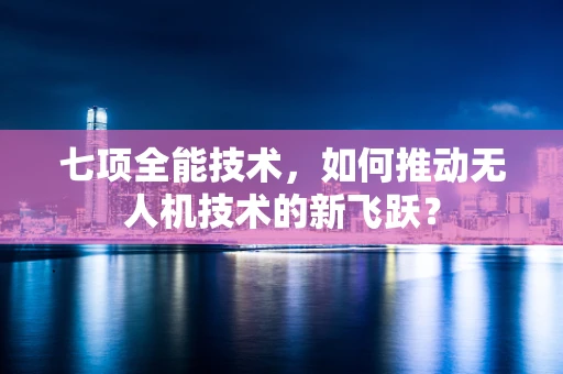 七项全能技术，如何推动无人机技术的新飞跃？