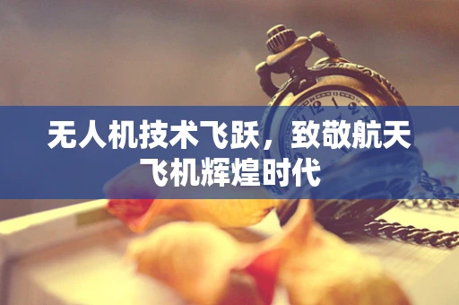 无人机技术飞跃，致敬航天飞机辉煌时代