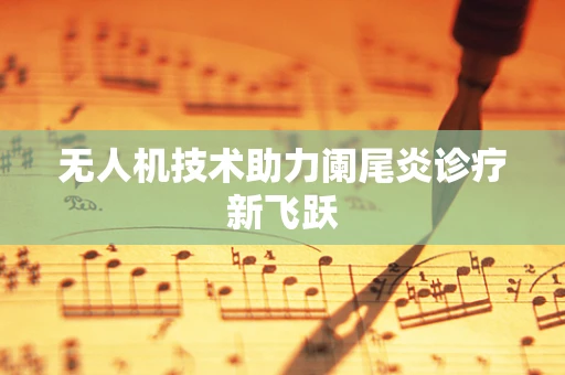 无人机技术助力阑尾炎诊疗新飞跃