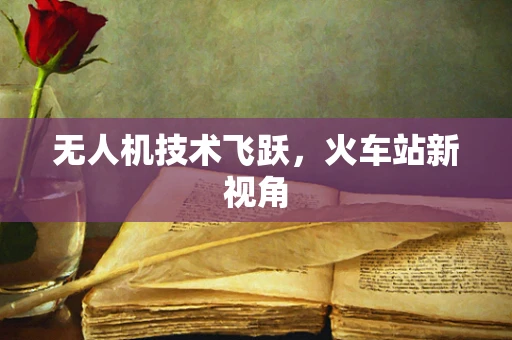无人机技术飞跃，火车站新视角