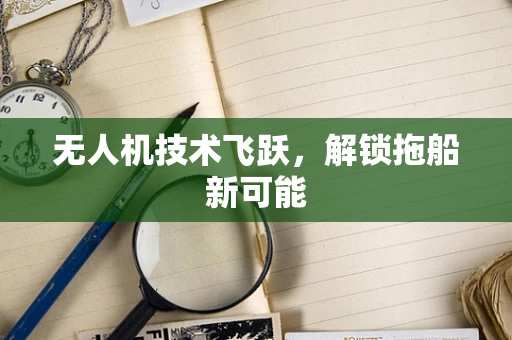 无人机技术飞跃，解锁拖船新可能