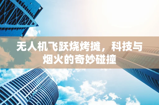 无人机飞跃烧烤摊，科技与烟火的奇妙碰撞