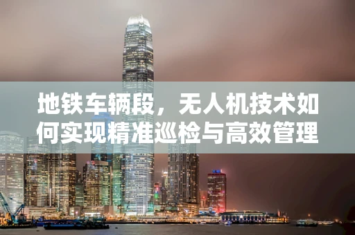 地铁车辆段，无人机技术如何实现精准巡检与高效管理？