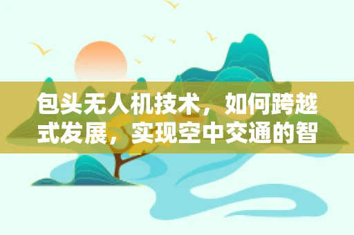 包头无人机技术，如何跨越式发展，实现空中交通的智能管理？
