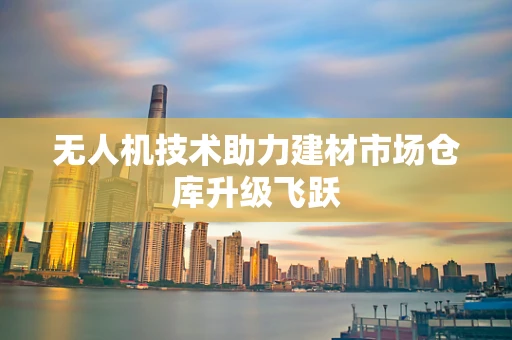 无人机技术助力建材市场仓库升级飞跃