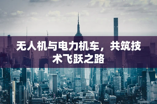 无人机与电力机车，共筑技术飞跃之路