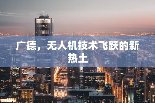 广德，无人机技术飞跃的新热土