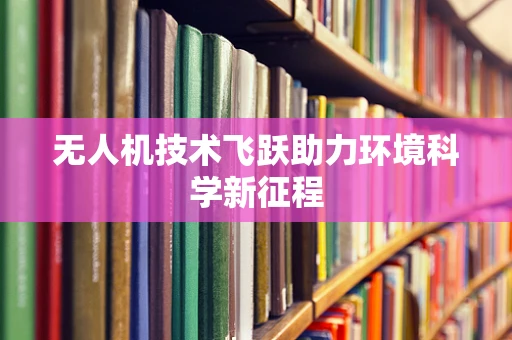 无人机技术飞跃助力环境科学新征程