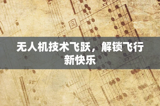 无人机技术飞跃，解锁飞行新快乐