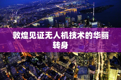 敦煌见证无人机技术的华丽转身