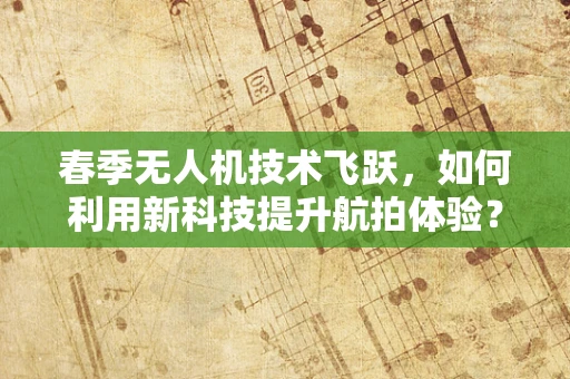 春季无人机技术飞跃，如何利用新科技提升航拍体验？