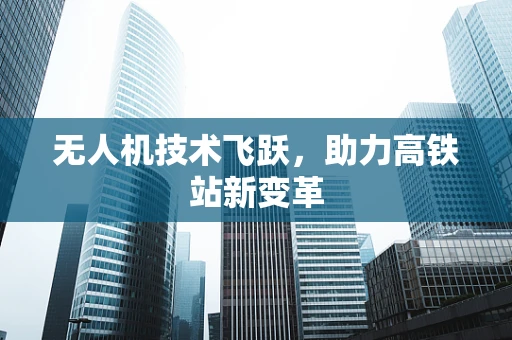无人机技术飞跃，助力高铁站新变革