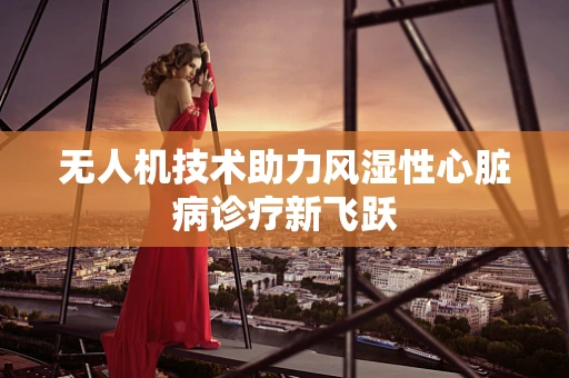 无人机技术助力风湿性心脏病诊疗新飞跃