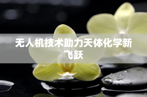 无人机技术助力天体化学新飞跃