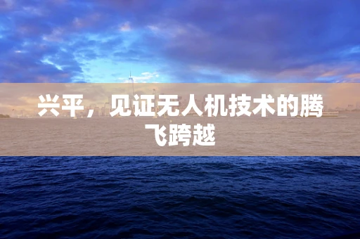兴平，见证无人机技术的腾飞跨越