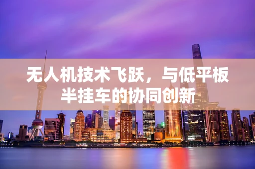 无人机技术飞跃，与低平板半挂车的协同创新
