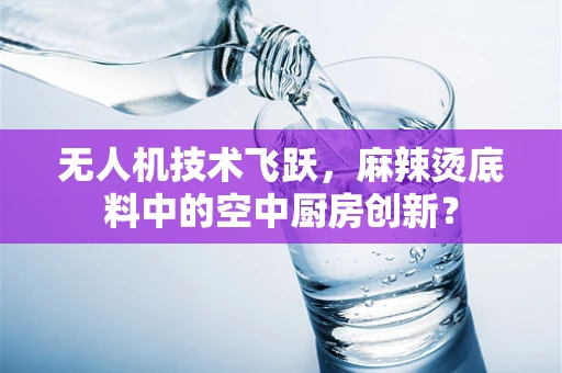 无人机技术飞跃，麻辣烫底料中的空中厨房创新？
