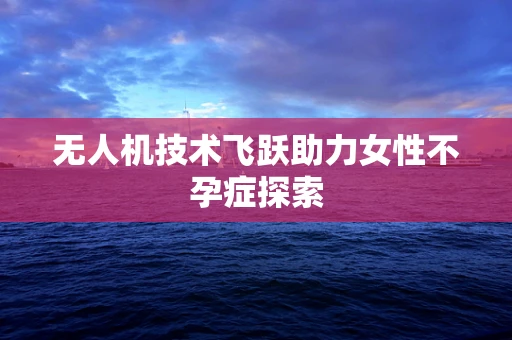 无人机技术飞跃助力女性不孕症探索