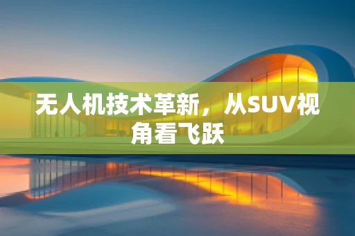 无人机技术革新，从SUV视角看飞跃