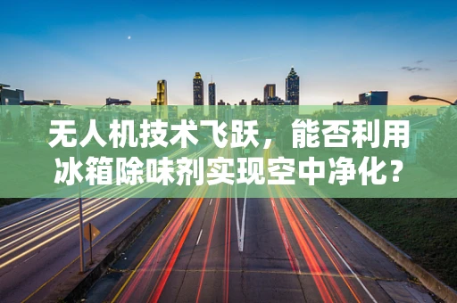 无人机技术飞跃，能否利用冰箱除味剂实现空中净化？