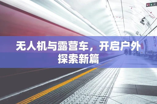 无人机与露营车，开启户外探索新篇