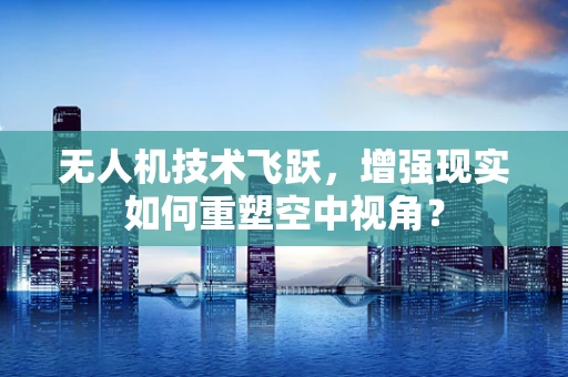 无人机技术飞跃，增强现实如何重塑空中视角？