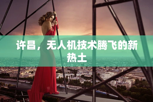 许昌，无人机技术腾飞的新热土