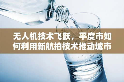 无人机技术飞跃，平度市如何利用新航拍技术推动城市规划与监测？