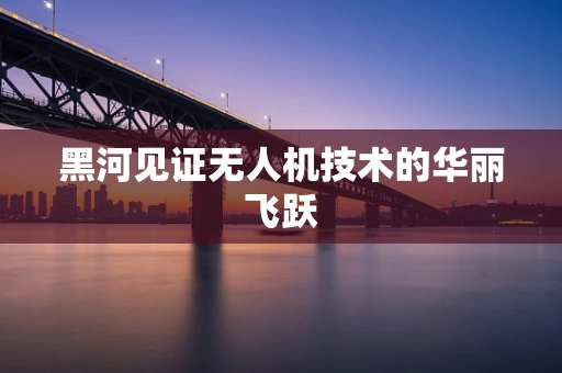 黑河见证无人机技术的华丽飞跃