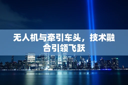 无人机与牵引车头，技术融合引领飞跃