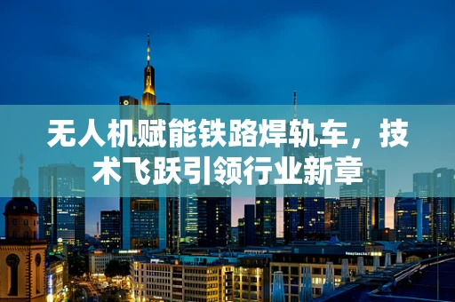 无人机赋能铁路焊轨车，技术飞跃引领行业新章