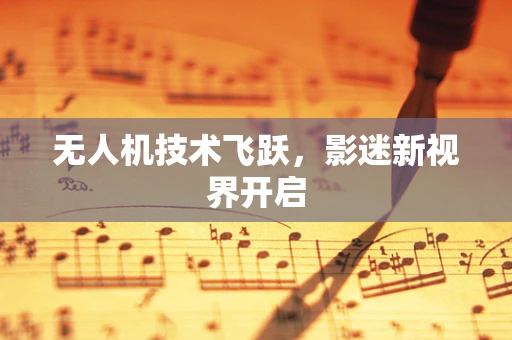 无人机技术飞跃，影迷新视界开启