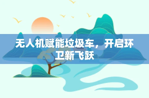 无人机赋能垃圾车，开启环卫新飞跃