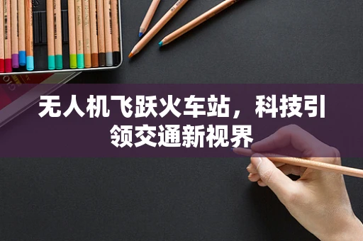 无人机飞跃火车站，科技引领交通新视界
