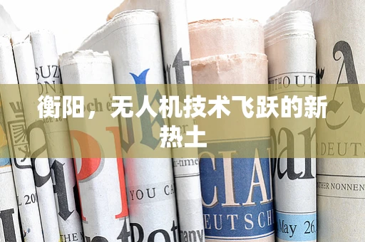 衡阳，无人机技术飞跃的新热土