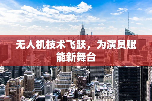 无人机技术飞跃，为演员赋能新舞台