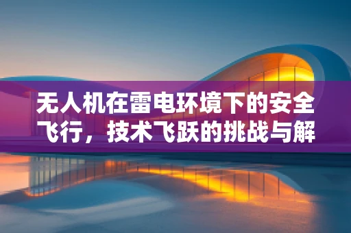 无人机在雷电环境下的安全飞行，技术飞跃的挑战与解决方案