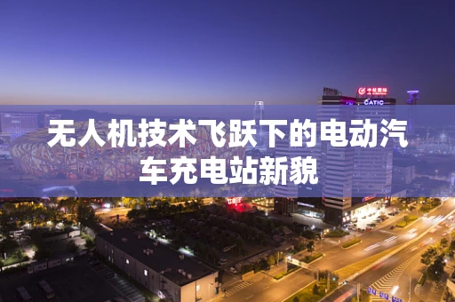 无人机技术飞跃下的电动汽车充电站新貌