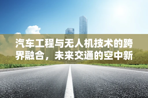 汽车工程与无人机技术的跨界融合，未来交通的空中新纪元？