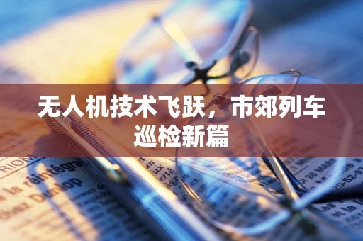 无人机技术飞跃，市郊列车巡检新篇